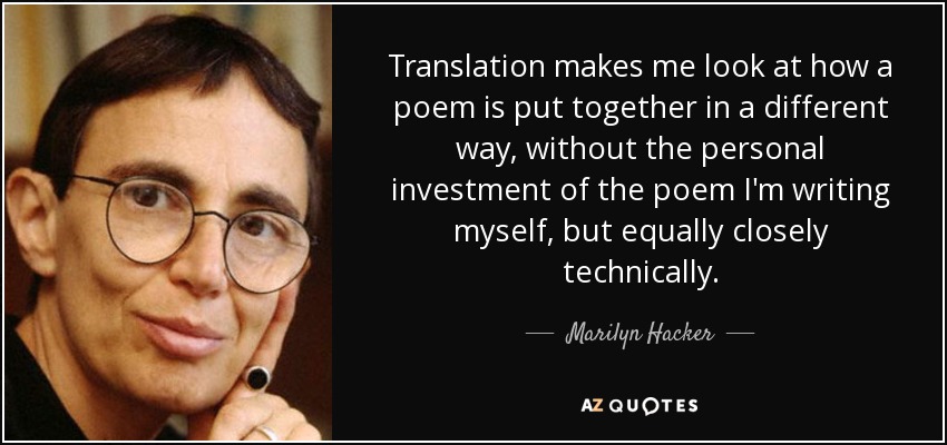 Translation makes me look at how a poem is put together in a different way, without the personal investment of the poem I'm writing myself, but equally closely technically. - Marilyn Hacker