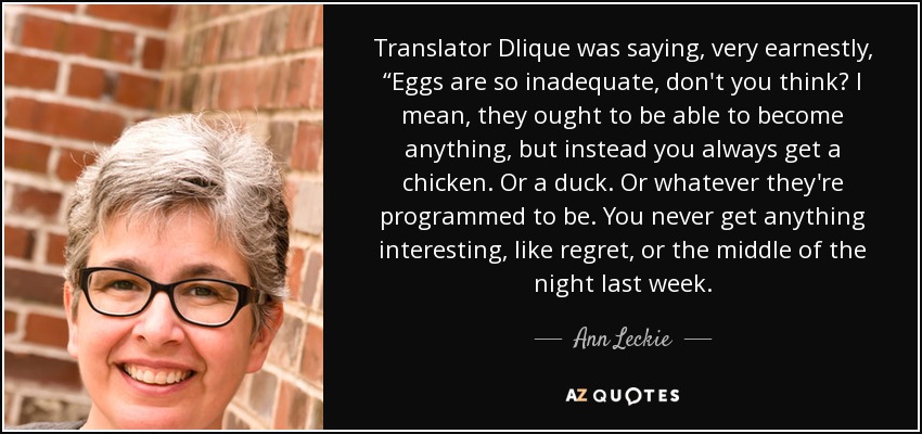 Translator Dlique was saying, very earnestly, “Eggs are so inadequate, don't you think? I mean, they ought to be able to become anything, but instead you always get a chicken. Or a duck. Or whatever they're programmed to be. You never get anything interesting, like regret, or the middle of the night last week. - Ann Leckie
