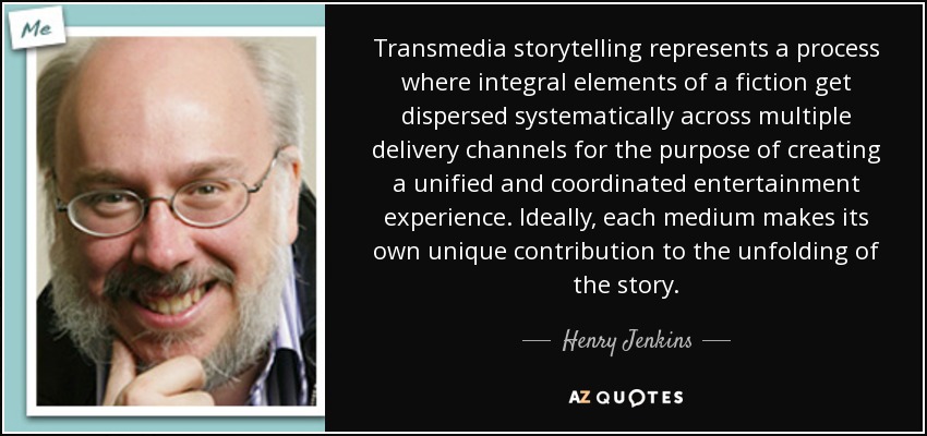 Transmedia storytelling represents a process where integral elements of a fiction get dispersed systematically across multiple delivery channels for the purpose of creating a unified and coordinated entertainment experience. Ideally, each medium makes its own unique contribution to the unfolding of the story. - Henry Jenkins