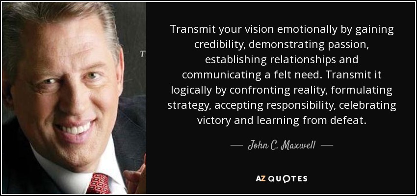 Transmit your vision emotionally by gaining credibility, demonstrating passion, establishing relationships and communicating a felt need. Transmit it logically by confronting reality, formulating strategy, accepting responsibility, celebrating victory and learning from defeat. - John C. Maxwell