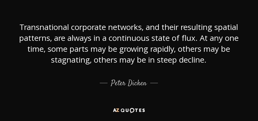 Transnational corporate networks, and their resulting spatial patterns, are always in a continuous state of flux. At any one time, some parts may be growing rapidly, others may be stagnating, others may be in steep decline. - Peter Dicken
