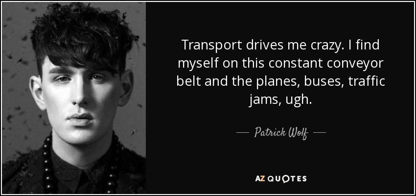 Transport drives me crazy. I find myself on this constant conveyor belt and the planes, buses, traffic jams, ugh. - Patrick Wolf