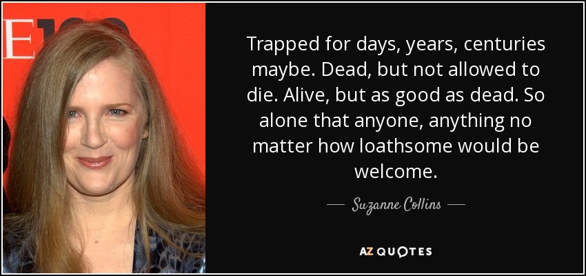 Trapped for days, years, centuries maybe. Dead, but not allowed to die. Alive, but as good as dead. So alone that anyone, anything no matter how loathsome would be welcome. - Suzanne Collins