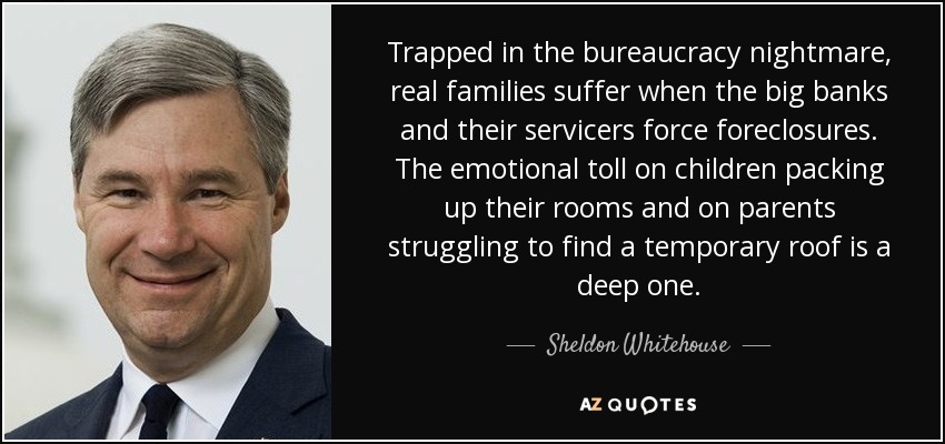 Trapped in the bureaucracy nightmare, real families suffer when the big banks and their servicers force foreclosures. The emotional toll on children packing up their rooms and on parents struggling to find a temporary roof is a deep one. - Sheldon Whitehouse