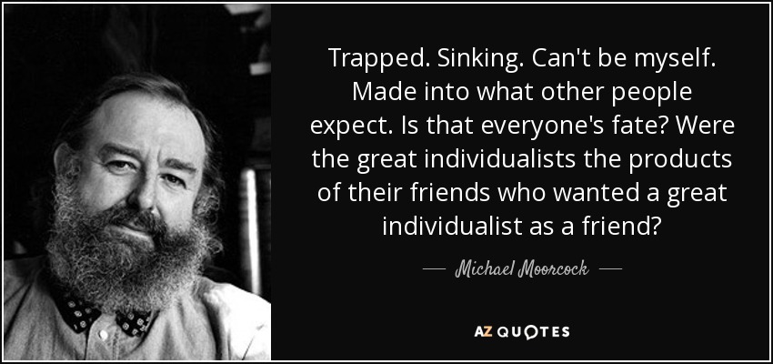 Trapped. Sinking. Can't be myself. Made into what other people expect. Is that everyone's fate? Were the great individualists the products of their friends who wanted a great individualist as a friend? - Michael Moorcock