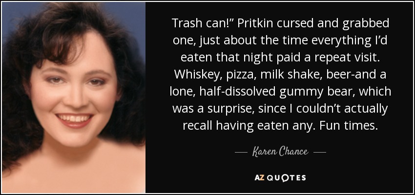 Trash can!” Pritkin cursed and grabbed one, just about the time everything I’d eaten that night paid a repeat visit. Whiskey, pizza, milk shake, beer-and a lone, half-dissolved gummy bear, which was a surprise, since I couldn’t actually recall having eaten any. Fun times. - Karen Chance