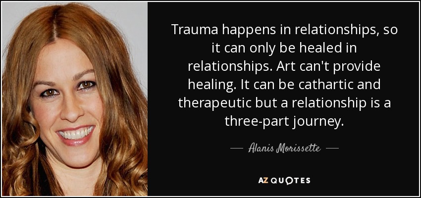 Trauma happens in relationships, so it can only be healed in relationships. Art can't provide healing. It can be cathartic and therapeutic but a relationship is a three-part journey. - Alanis Morissette