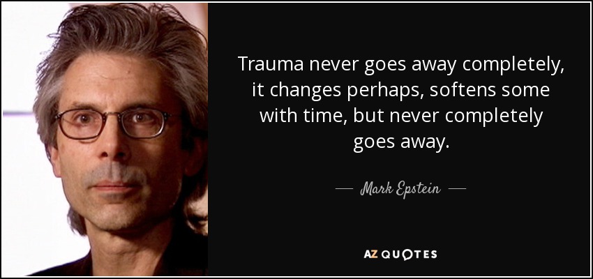 Trauma never goes away completely, it changes perhaps, softens some with time, but never completely goes away. - Mark Epstein