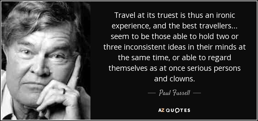 Travel at its truest is thus an ironic experience, and the best travellers . . . seem to be those able to hold two or three inconsistent ideas in their minds at the same time, or able to regard themselves as at once serious persons and clowns. - Paul Fussell