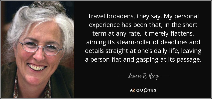 Travel broadens, they say. My personal experience has been that, in the short term at any rate, it merely flattens, aiming its steam-roller of deadlines and details straight at one's daily life, leaving a person flat and gasping at its passage. - Laurie R. King