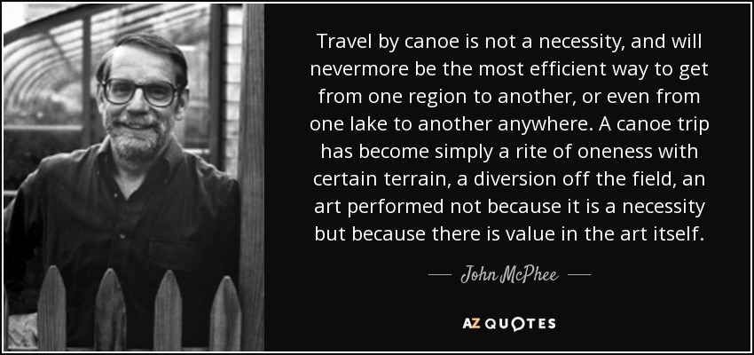 Travel by canoe is not a necessity, and will nevermore be the most efficient way to get from one region to another, or even from one lake to another anywhere. A canoe trip has become simply a rite of oneness with certain terrain, a diversion off the field, an art performed not because it is a necessity but because there is value in the art itself. - John McPhee