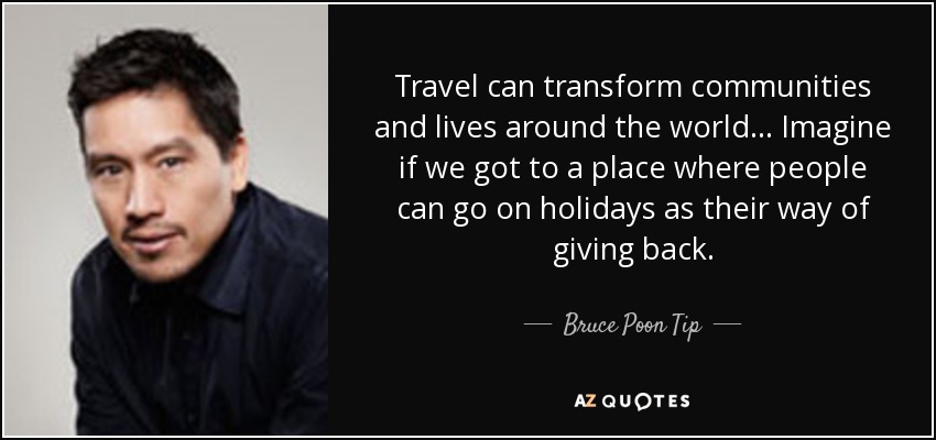Travel can transform communities and lives around the world... Imagine if we got to a place where people can go on holidays as their way of giving back. - Bruce Poon Tip