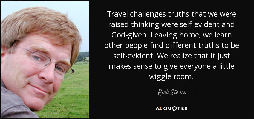 Travel challenges truths that we were raised thinking were self-evident and God-given. Leaving home, we learn other people find different truths to be self-evident. We realize that it just makes sense to give everyone a little wiggle room. - Rick Steves