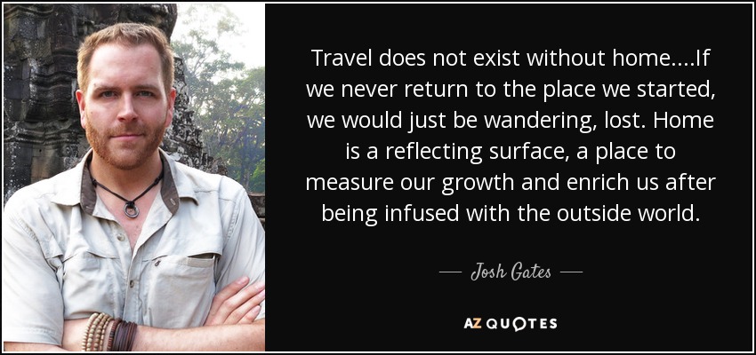 Travel does not exist without home....If we never return to the place we started, we would just be wandering, lost. Home is a reflecting surface, a place to measure our growth and enrich us after being infused with the outside world. - Josh Gates