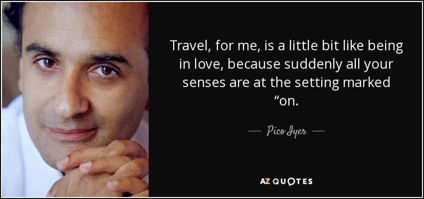 Travel, for me, is a little bit like being in love, because suddenly all your senses are at the setting marked “on. - Pico Iyer