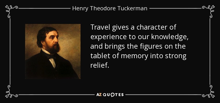 Travel gives a character of experience to our knowledge, and brings the figures on the tablet of memory into strong relief. - Henry Theodore Tuckerman