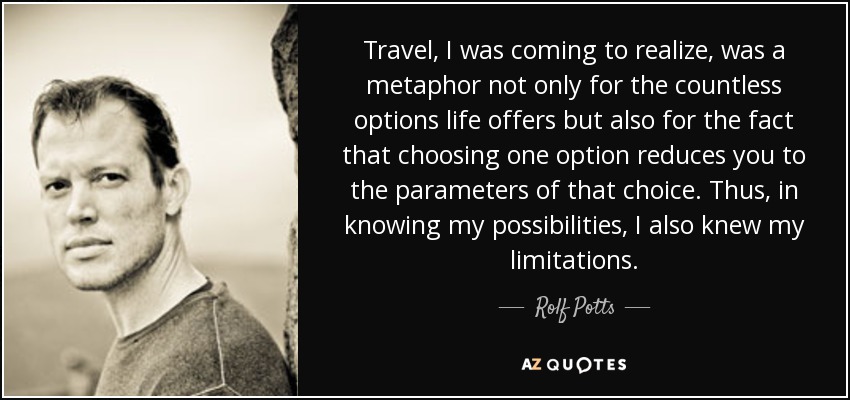 Travel, I was coming to realize, was a metaphor not only for the countless options life offers but also for the fact that choosing one option reduces you to the parameters of that choice. Thus, in knowing my possibilities, I also knew my limitations. - Rolf Potts