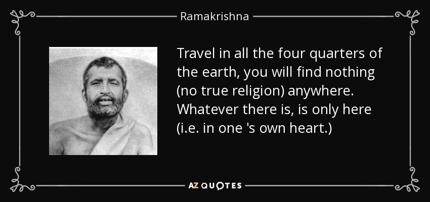 Travel in all the four quarters of the earth, you will find nothing (no true religion) anywhere. Whatever there is, is only here (i .e . in one 's own heart.) - Ramakrishna