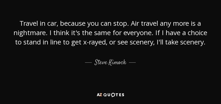 Travel in car, because you can stop. Air travel any more is a nightmare. I think it's the same for everyone. If I have a choice to stand in line to get x-rayed, or see scenery, I'll take scenery. - Steve Kimock