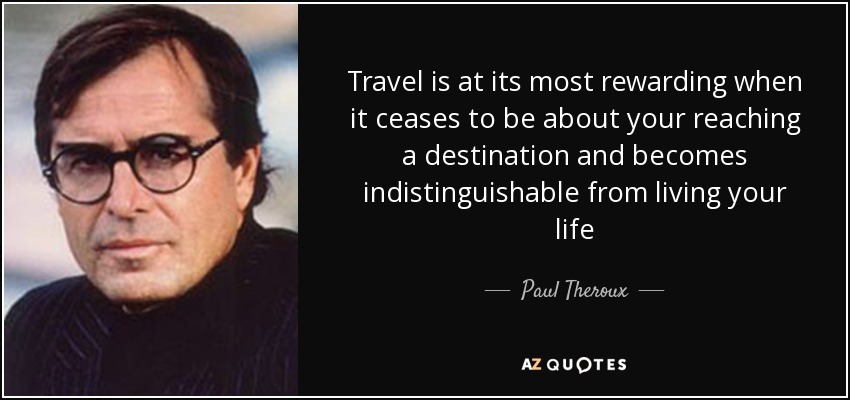 Travel is at its most rewarding when it ceases to be about your reaching a destination and becomes indistinguishable from living your life - Paul Theroux