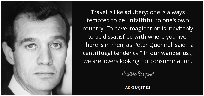 Travel is like adultery: one is always tempted to be unfaithful to one's own country. To have imagination is inevitably to be dissatisfied with where you live. There is in men, as Peter Quennell said, 