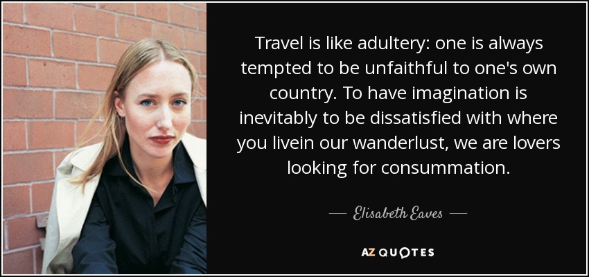 Travel is like adultery: one is always tempted to be unfaithful to one's own country. To have imagination is inevitably to be dissatisfied with where you livein our wanderlust, we are lovers looking for consummation. - Elisabeth Eaves