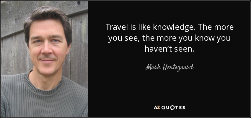 Travel is like knowledge. The more you see, the more you know you haven’t seen. - Mark Hertsgaard