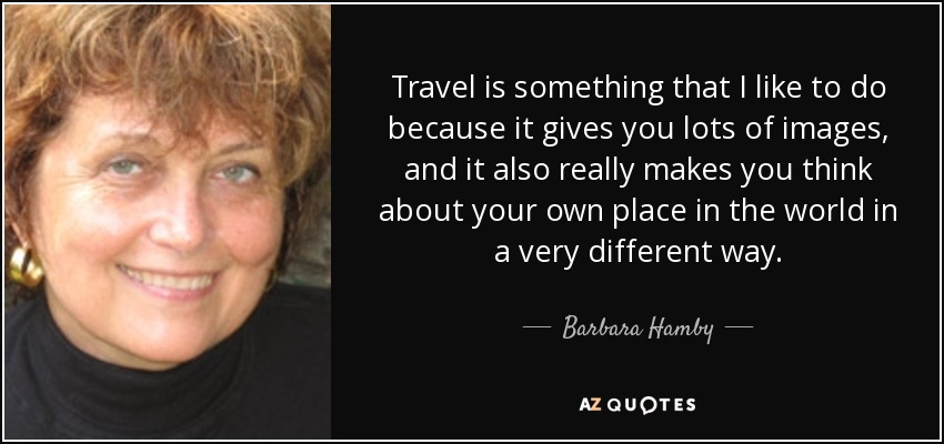 Travel is something that I like to do because it gives you lots of images, and it also really makes you think about your own place in the world in a very different way. - Barbara Hamby