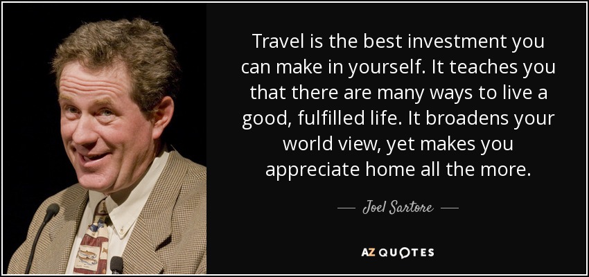 Travel is the best investment you can make in yourself. It teaches you that there are many ways to live a good, fulfilled life. It broadens your world view, yet makes you appreciate home all the more. - Joel Sartore