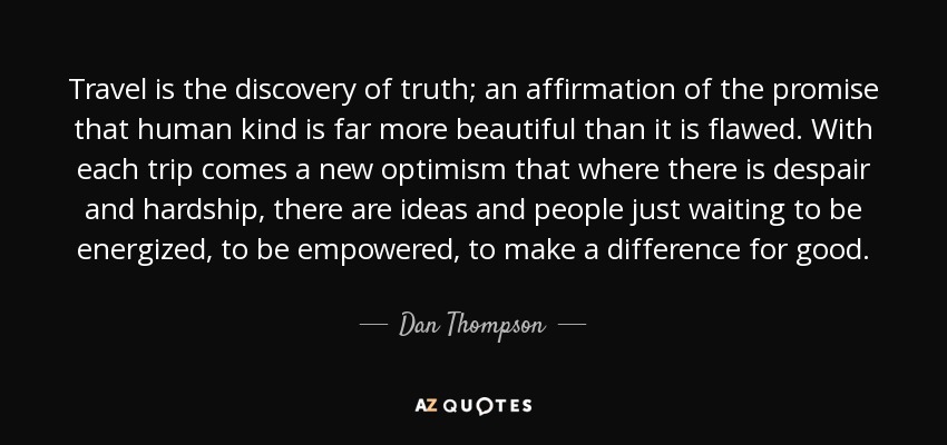 Travel is the discovery of truth; an affirmation of the promise that human kind is far more beautiful than it is flawed. With each trip comes a new optimism that where there is despair and hardship, there are ideas and people just waiting to be energized, to be empowered, to make a difference for good. - Dan Thompson