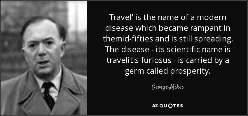 Travel' is the name of a modern disease which became rampant in themid-fifties and is still spreading. The disease - its scientific name is travelitis furiosus - is carried by a germ called prosperity. - George Mikes