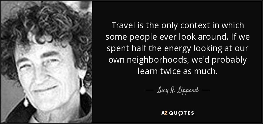 Travel is the only context in which some people ever look around. If we spent half the energy looking at our own neighborhoods, we'd probably learn twice as much. - Lucy R. Lippard
