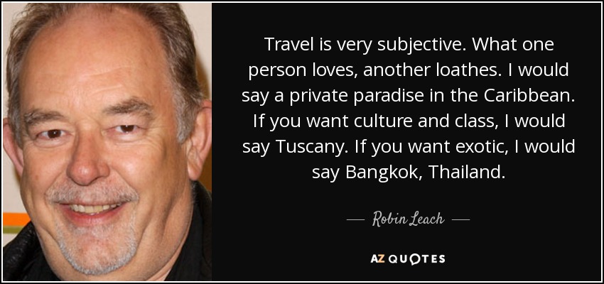 Travel is very subjective. What one person loves, another loathes. I would say a private paradise in the Caribbean. If you want culture and class, I would say Tuscany. If you want exotic, I would say Bangkok, Thailand. - Robin Leach