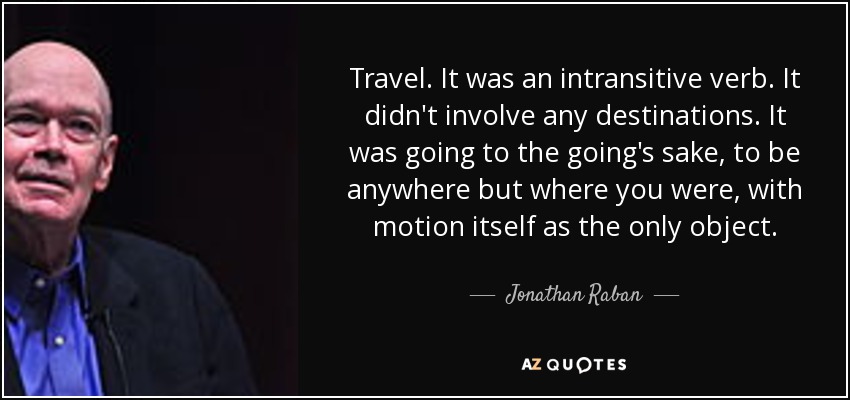 Travel. It was an intransitive verb. It didn't involve any destinations. It was going to the going's sake, to be anywhere but where you were, with motion itself as the only object. - Jonathan Raban