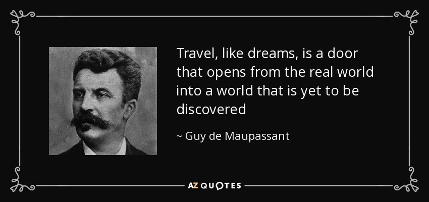 Travel, like dreams, is a door that opens from the real world into a world that is yet to be discovered - Guy de Maupassant