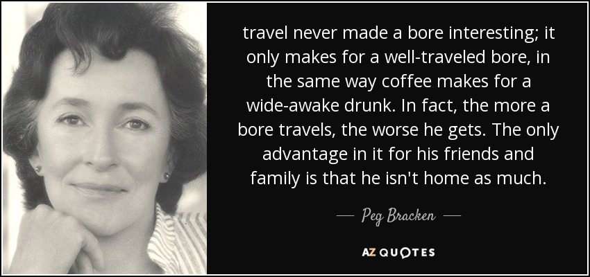 travel never made a bore interesting; it only makes for a well-traveled bore, in the same way coffee makes for a wide-awake drunk. In fact, the more a bore travels, the worse he gets. The only advantage in it for his friends and family is that he isn't home as much. - Peg Bracken
