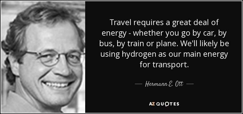 Travel requires a great deal of energy - whether you go by car, by bus, by train or plane. We'll likely be using hydrogen as our main energy for transport. - Hermann E. Ott