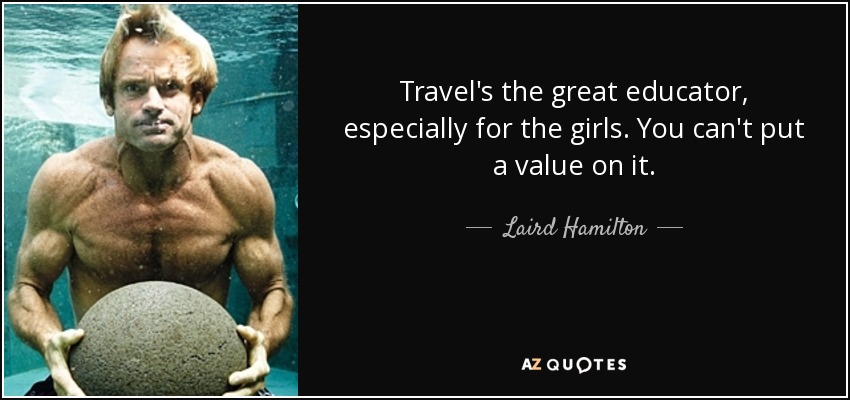 Travel's the great educator, especially for the girls. You can't put a value on it. - Laird Hamilton