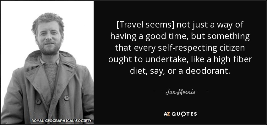 [Travel seems] not just a way of having a good time, but something that every self-respecting citizen ought to undertake, like a high-fiber diet, say, or a deodorant. - Jan Morris