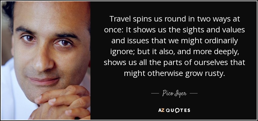 Travel spins us round in two ways at once: It shows us the sights and values and issues that we might ordinarily ignore; but it also, and more deeply, shows us all the parts of ourselves that might otherwise grow rusty. - Pico Iyer