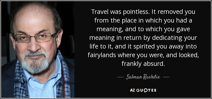 Travel was pointless. It removed you from the place in which you had a meaning, and to which you gave meaning in return by dedicating your life to it, and it spirited you away into fairylands where you were, and looked, frankly absurd. - Salman Rushdie