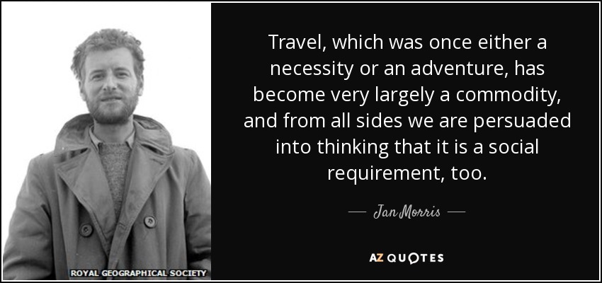 Travel, which was once either a necessity or an adventure, has become very largely a commodity, and from all sides we are persuaded into thinking that it is a social requirement, too. - Jan Morris