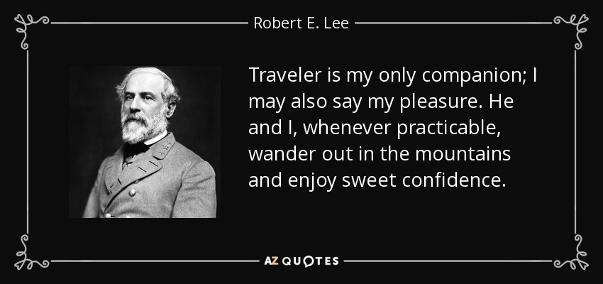 Traveler is my only companion; I may also say my pleasure. He and I, whenever practicable, wander out in the mountains and enjoy sweet confidence. - Robert E. Lee