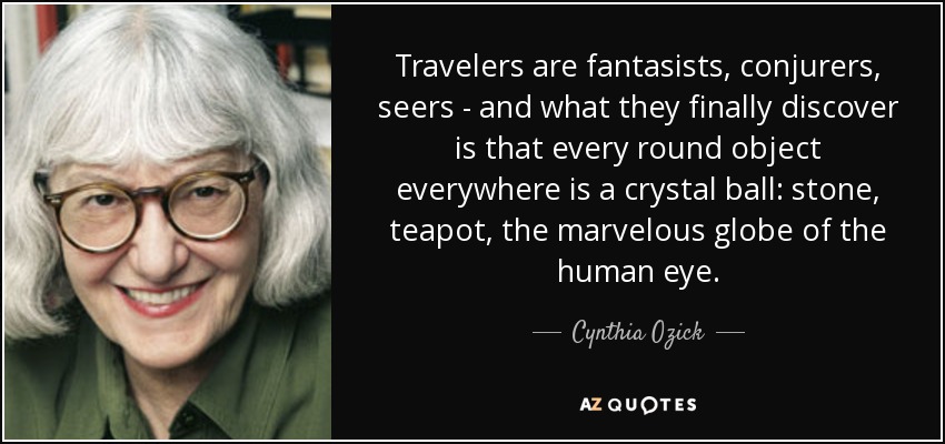 Travelers are fantasists, conjurers, seers - and what they finally discover is that every round object everywhere is a crystal ball: stone, teapot, the marvelous globe of the human eye. - Cynthia Ozick