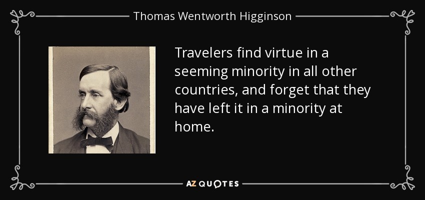 Travelers find virtue in a seeming minority in all other countries, and forget that they have left it in a minority at home. - Thomas Wentworth Higginson