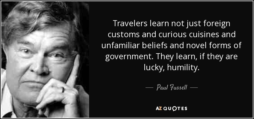 Travelers learn not just foreign customs and curious cuisines and unfamiliar beliefs and novel forms of government. They learn, if they are lucky, humility. - Paul Fussell