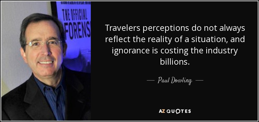 Travelers perceptions do not always reflect the reality of a situation, and ignorance is costing the industry billions. - Paul Dowling