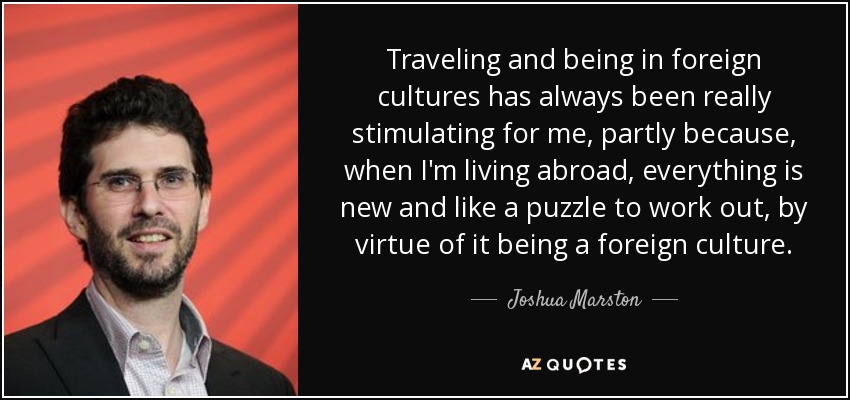 Traveling and being in foreign cultures has always been really stimulating for me, partly because, when I'm living abroad, everything is new and like a puzzle to work out, by virtue of it being a foreign culture. - Joshua Marston