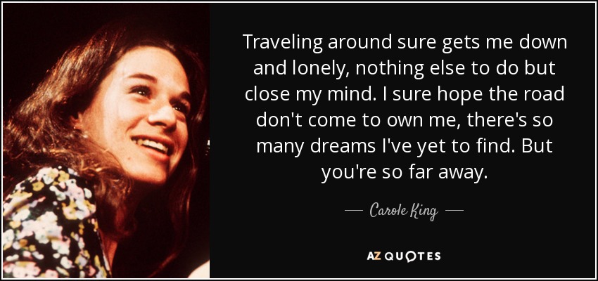 Traveling around sure gets me down and lonely, nothing else to do but close my mind. I sure hope the road don't come to own me, there's so many dreams I've yet to find. But you're so far away. - Carole King