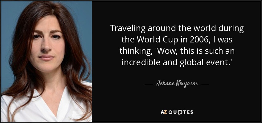Traveling around the world during the World Cup in 2006, I was thinking, 'Wow, this is such an incredible and global event.' - Jehane Noujaim